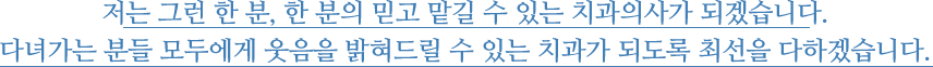 
						저는 그런 한 분, 한 분의 믿고 맡길 수 있는 치과의사가 되겠습니다. 다녀가는 분들 모두에게 웃음을 밝혀드릴 수 있는 치과가 되도록 최선을 다하겠습니다. 
					