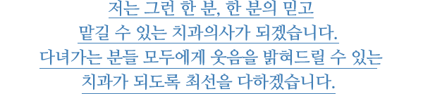 
						저는 그런 한 분, 한 분의 믿고 맡길 수 있는 치과의사가 되겠습니다. 다녀가는 분들 모두에게 웃음을 밝혀드릴 수 있는 치과가 되도록 최선을 다하겠습니다. 
					